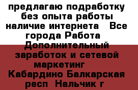 предлагаю подработку без опыта работы,наличие интернета - Все города Работа » Дополнительный заработок и сетевой маркетинг   . Кабардино-Балкарская респ.,Нальчик г.